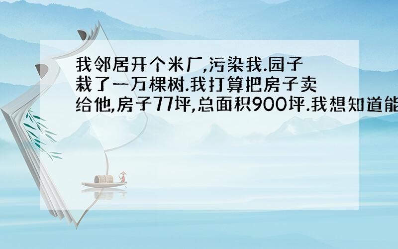 我邻居开个米厂,污染我.园子栽了一万棵树.我打算把房子卖给他,房子77坪,总面积900坪.我想知道能卖多少钱?