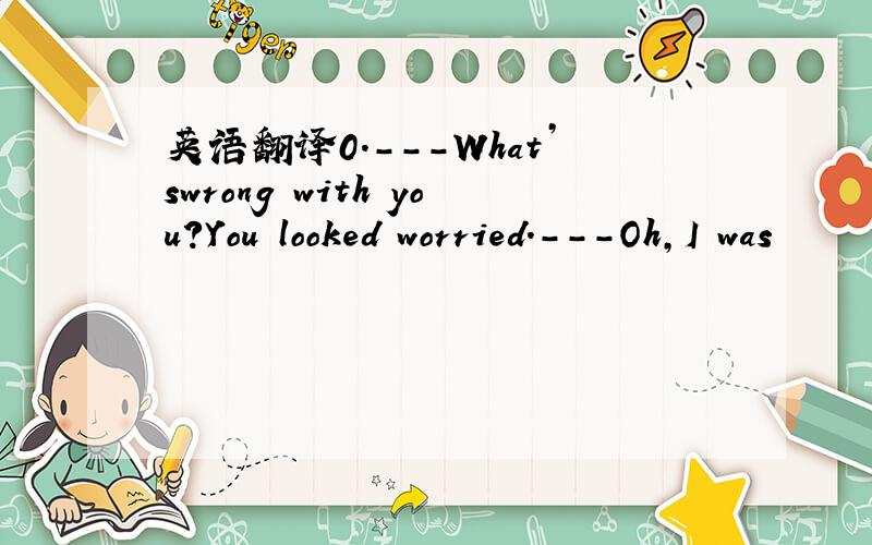 英语翻译0.---What’swrong with you?You looked worried.---Oh,I was