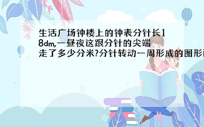 生活广场钟楼上的钟表分针长18dm,一昼夜这跟分针的尖端走了多少分米?分针转动一周形成的图形面积是多少平方分米?