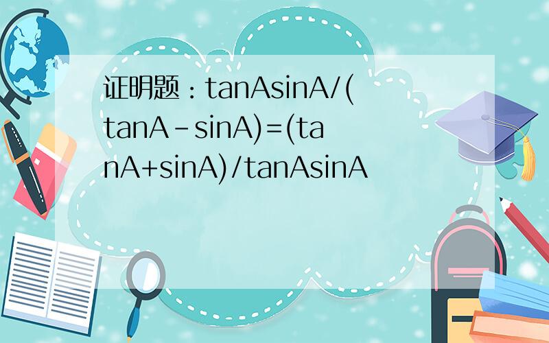 证明题：tanAsinA/(tanA-sinA)=(tanA+sinA)/tanAsinA