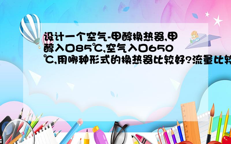 设计一个空气-甲醇换热器,甲醇入口85℃,空气入口650℃,用哪种形式的换热器比较好?流量比较大···