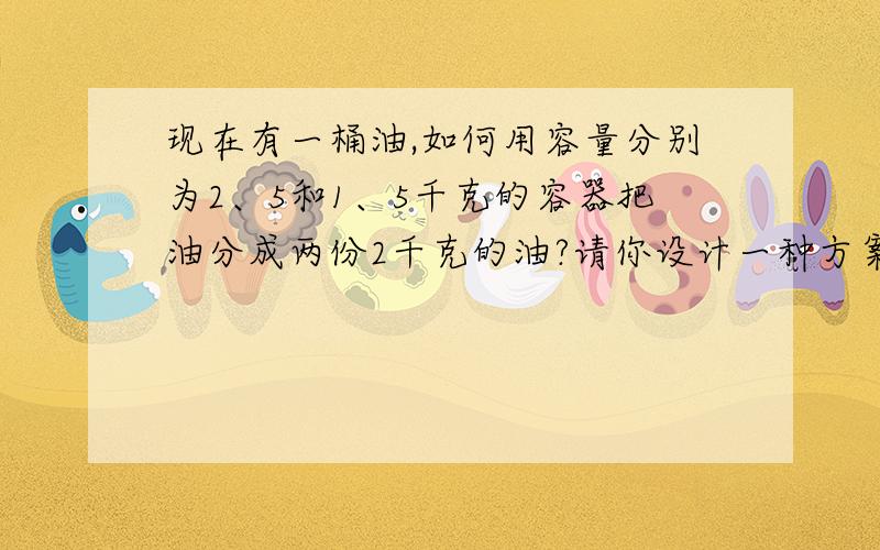 现在有一桶油,如何用容量分别为2、5和1、5千克的容器把油分成两份2千克的油?请你设计一种方案