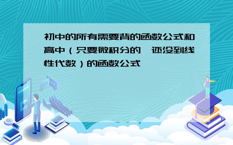 初中的所有需要背的函数公式和高中（只要微积分的,还没到线性代数）的函数公式