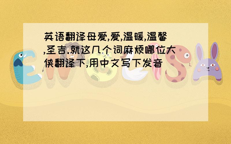 英语翻译母爱,爱,温暖,温馨,圣吉.就这几个词麻烦哪位大侠翻译下,用中文写下发音