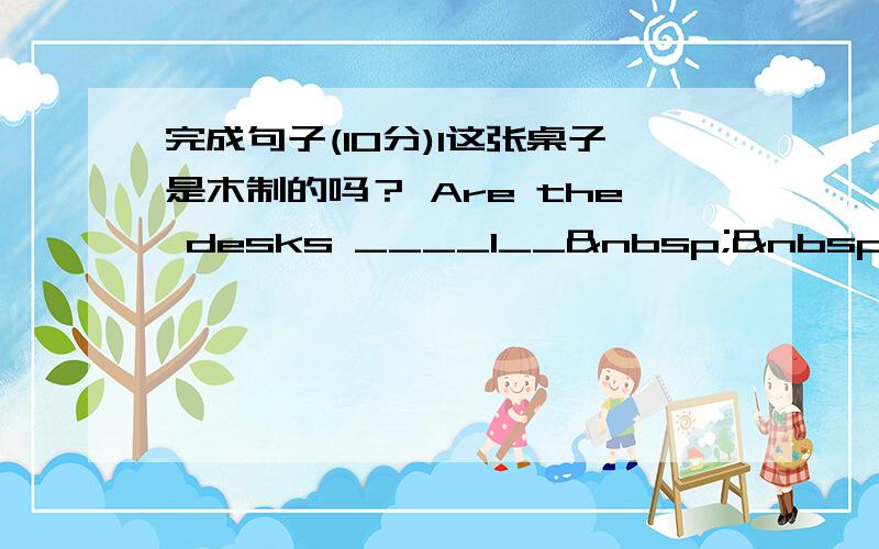 完成句子(10分)1这张桌子是木制的吗？ Are the desks ____1__   ___2_