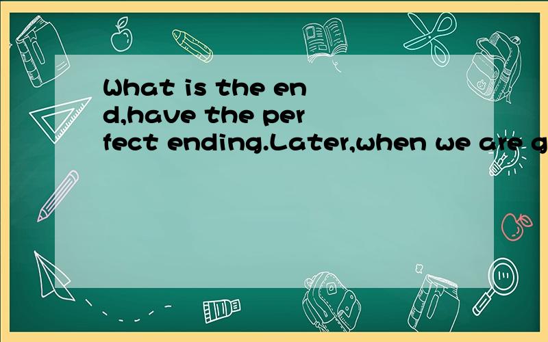 What is the end,have the perfect ending.Later,when we are go