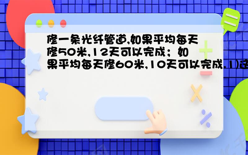 修一条光纤管道,如果平均每天修50米,12天可以完成；如果平均每天修60米,10天可以完成.1)这条光纤管