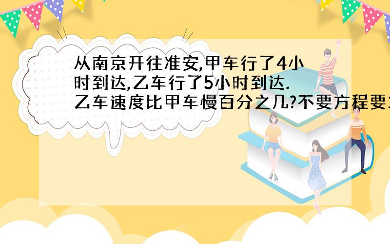 从南京开往准安,甲车行了4小时到达,乙车行了5小时到达.乙车速度比甲车慢百分之几?不要方程要算式