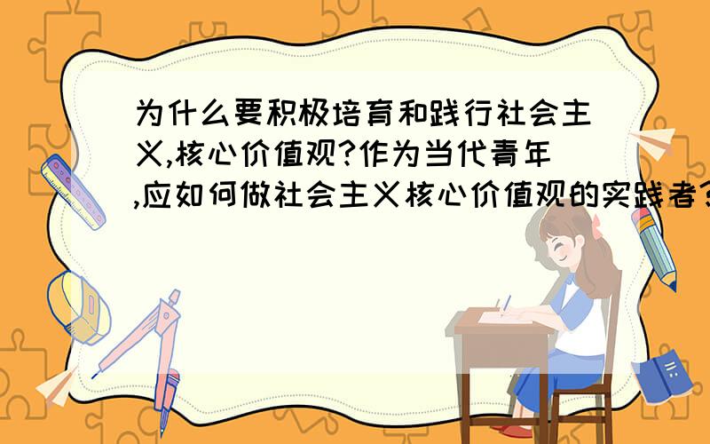 为什么要积极培育和践行社会主义,核心价值观?作为当代青年,应如何做社会主义核心价值观的实践者?麻烦写多一点!