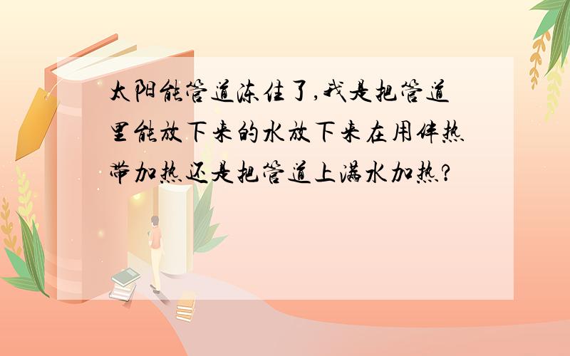 太阳能管道冻住了,我是把管道里能放下来的水放下来在用伴热带加热还是把管道上满水加热?