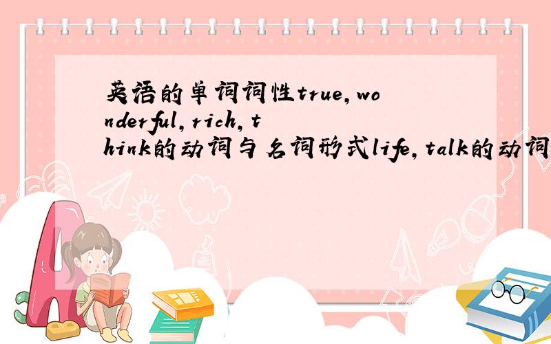 英语的单词词性true,wonderful,rich,think的动词与名词形式life,talk的动词与形容词形式in