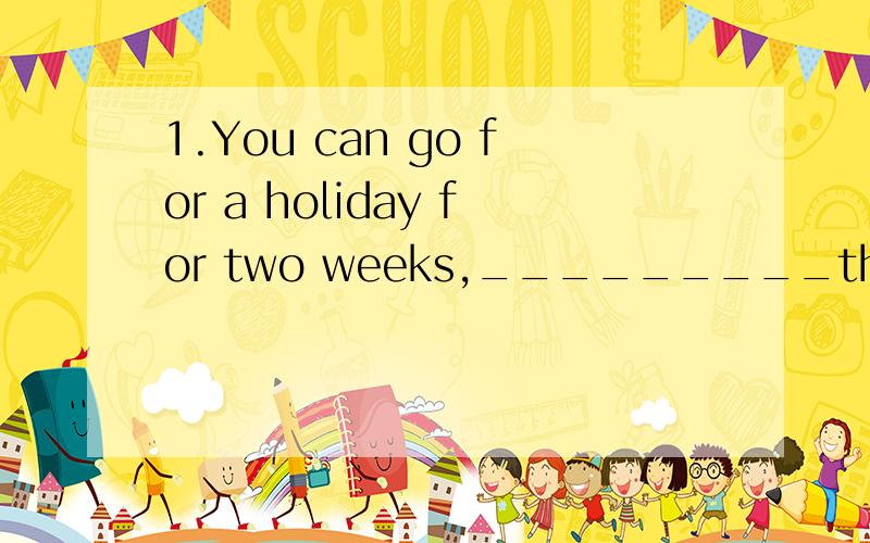 1.You can go for a holiday for two weeks,_________that you c