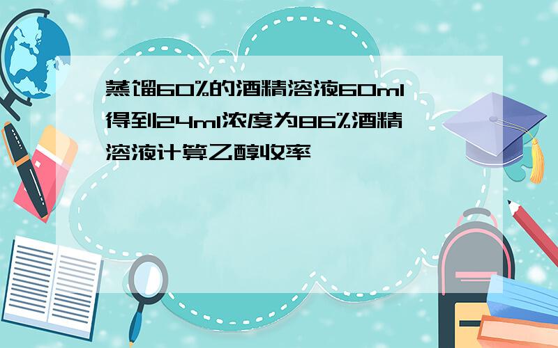 蒸馏60%的酒精溶液60ml得到24ml浓度为86%酒精溶液计算乙醇收率