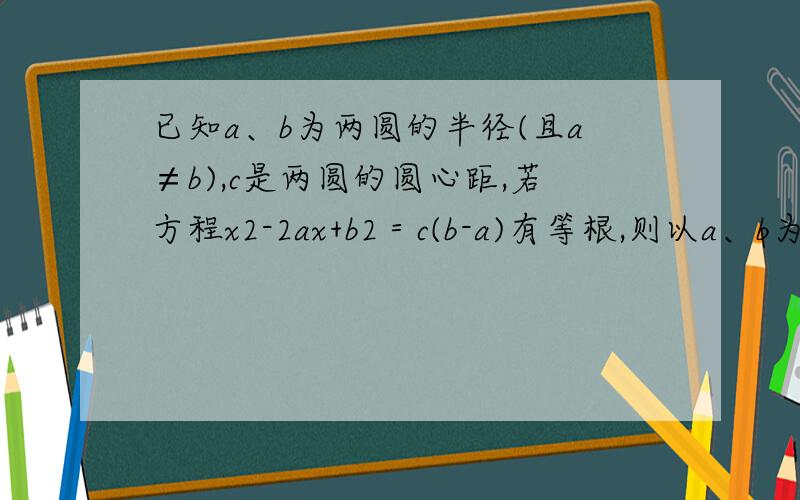 已知a、b为两圆的半径(且a≠b),c是两圆的圆心距,若方程x2-2ax+b2＝c(b-a)有等根,则以a、b为半径的两