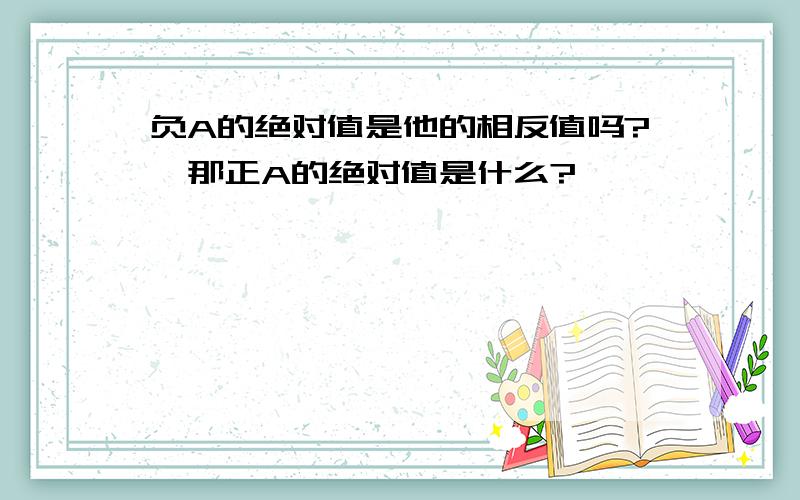 负A的绝对值是他的相反值吗?,那正A的绝对值是什么?