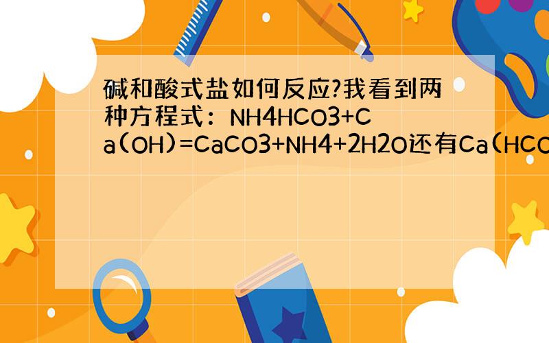 碱和酸式盐如何反应?我看到两种方程式：NH4HCO3+Ca(OH)=CaCO3+NH4+2H2O还有Ca(HCO3)2+