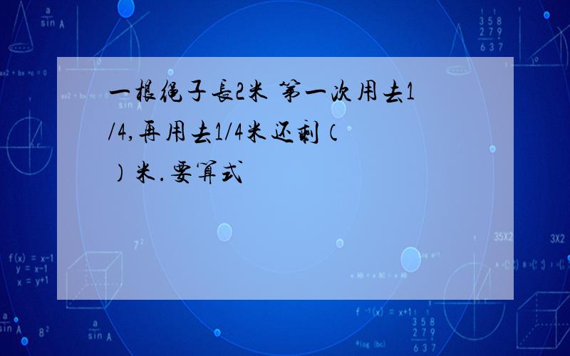 一根绳子长2米 第一次用去1/4,再用去1/4米还剩（ ）米.要算式