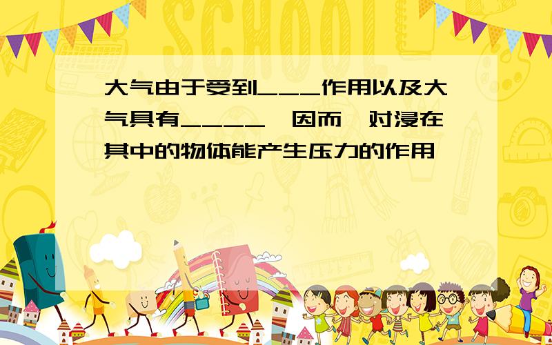 大气由于受到___作用以及大气具有____,因而,对浸在其中的物体能产生压力的作用