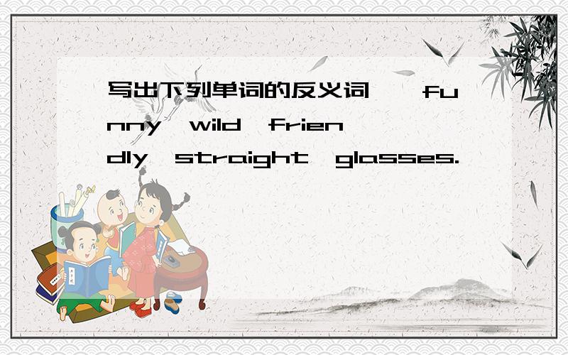 写出下列单词的反义词——funny,wild,friendly,straight,glasses.