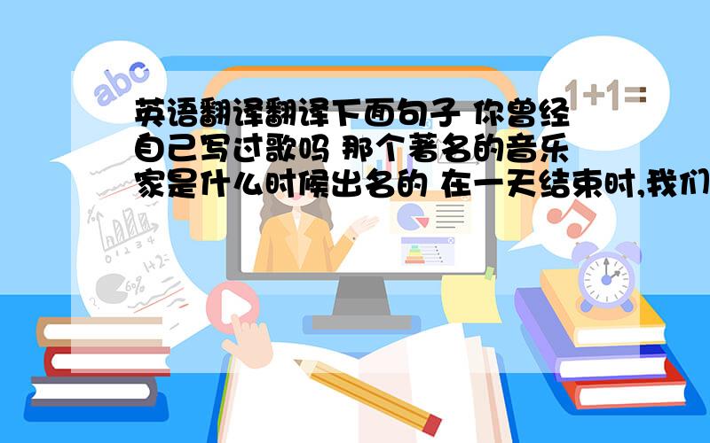 英语翻译翻译下面句子 你曾经自己写过歌吗 那个著名的音乐家是什么时候出名的 在一天结束时,我们已经完成了大部分工作 上个