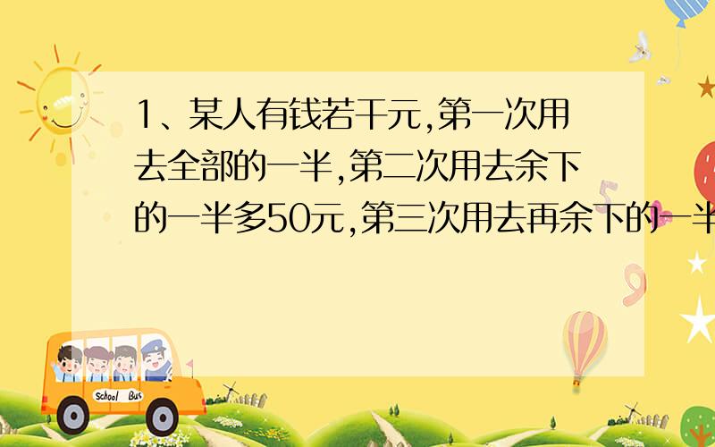 1、某人有钱若干元,第一次用去全部的一半,第二次用去余下的一半多50元,第三次用去再余下的一半少50元,最后还剩175元