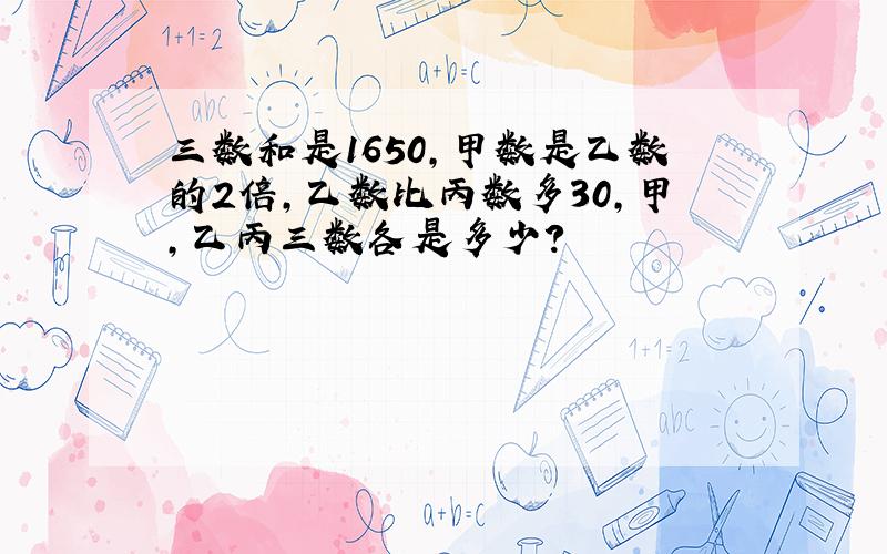 三数和是1650,甲数是乙数的2倍,乙数比丙数多30,甲,乙丙三数各是多少?