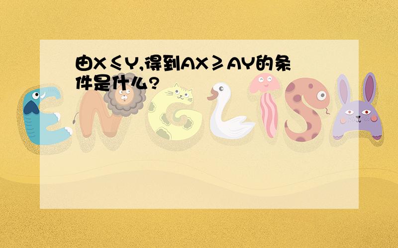 由X≤Y,得到AX≥AY的条件是什么?