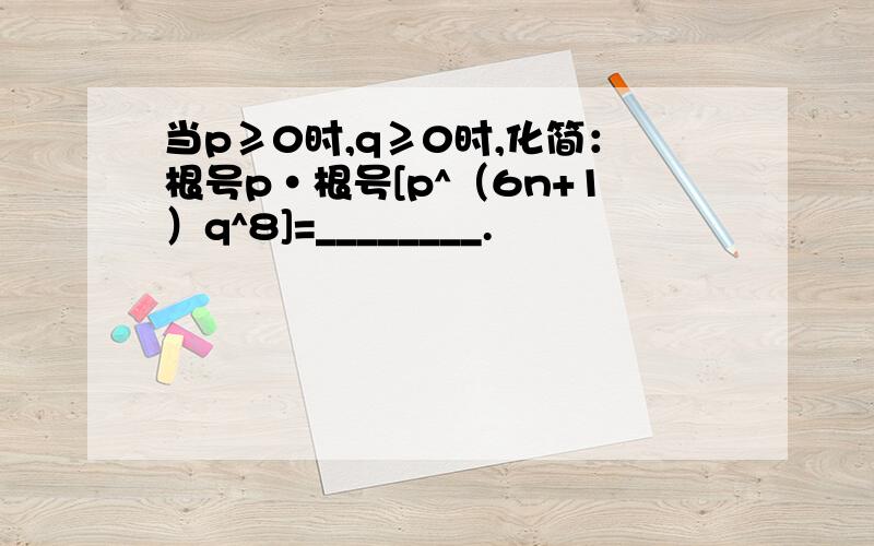 当p≥0时,q≥0时,化简：根号p·根号[p^（6n+1）q^8]=________.