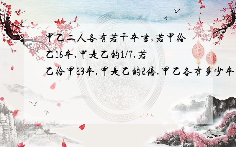 甲乙二人各有若干本书,若甲给乙16本,甲是乙的1/7,若乙给甲23本,甲是乙的2倍,甲乙各有多少本书?