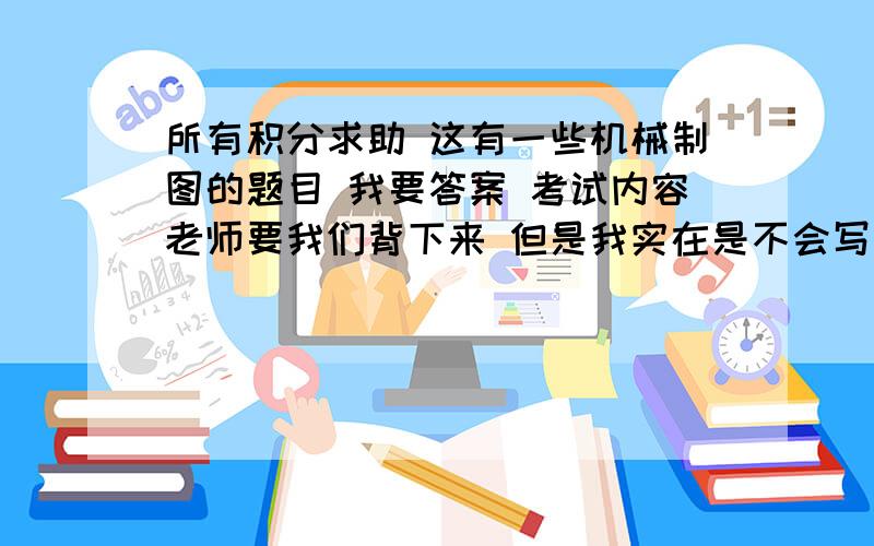 所有积分求助 这有一些机械制图的题目 我要答案 考试内容老师要我们背下来 但是我实在是不会写 大手来啊