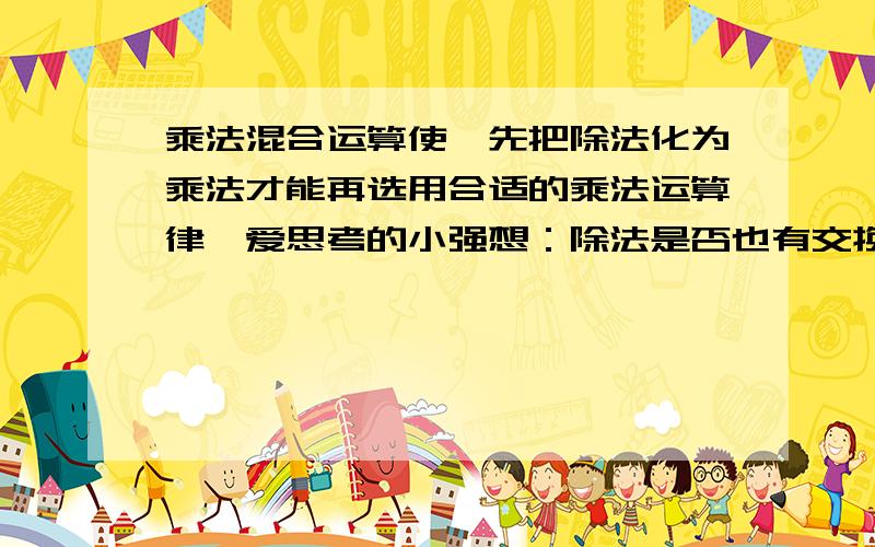 乘法混合运算使,先把除法化为乘法才能再选用合适的乘法运算律,爱思考的小强想：除法是否也有交换律、↓