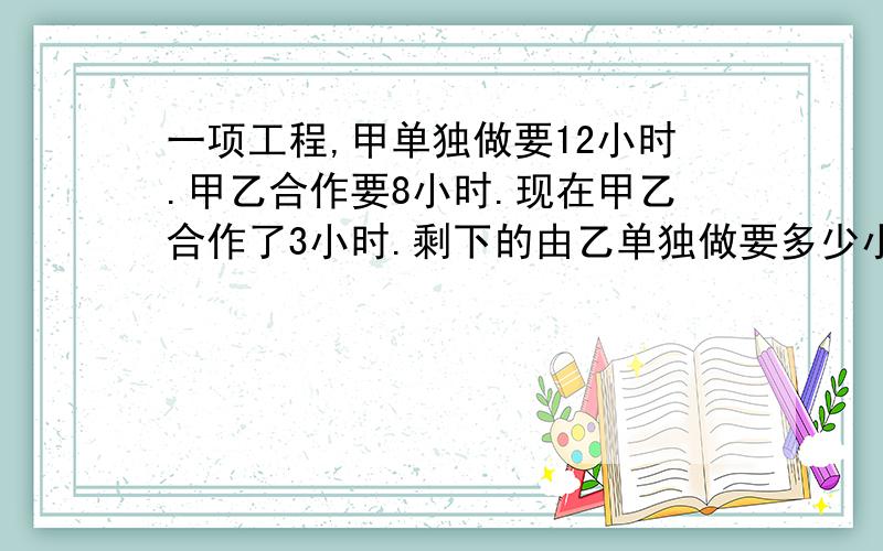 一项工程,甲单独做要12小时.甲乙合作要8小时.现在甲乙合作了3小时.剩下的由乙单独做要多少小时?