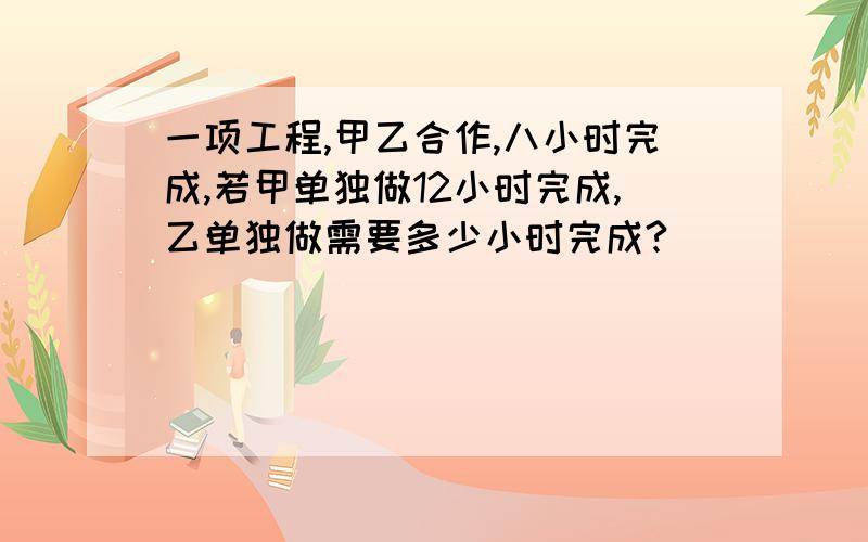 一项工程,甲乙合作,八小时完成,若甲单独做12小时完成,乙单独做需要多少小时完成?