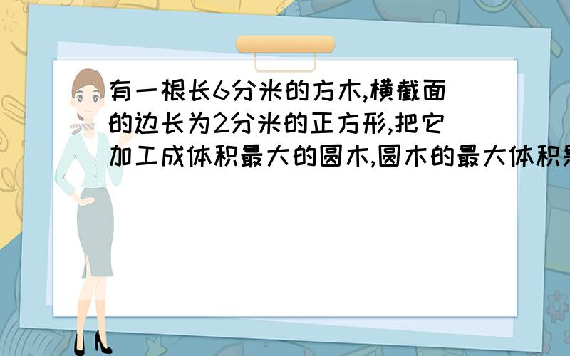 有一根长6分米的方木,横截面的边长为2分米的正方形,把它加工成体积最大的圆木,圆木的最大体积是多少?