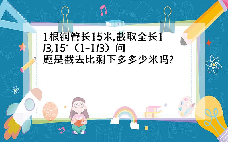 1根钢管长15米,截取全长1/3,15*（1-1/3）问题是截去比剩下多多少米吗?