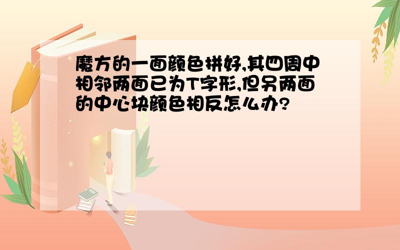 魔方的一面颜色拼好,其四周中相邻两面已为T字形,但另两面的中心块颜色相反怎么办?