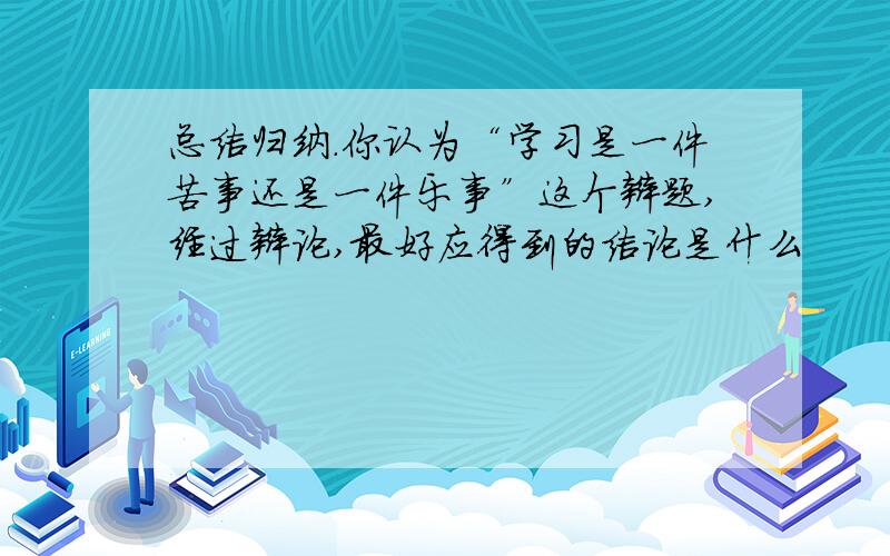 总结归纳.你认为“学习是一件苦事还是一件乐事”这个辩题,经过辩论,最好应得到的结论是什么