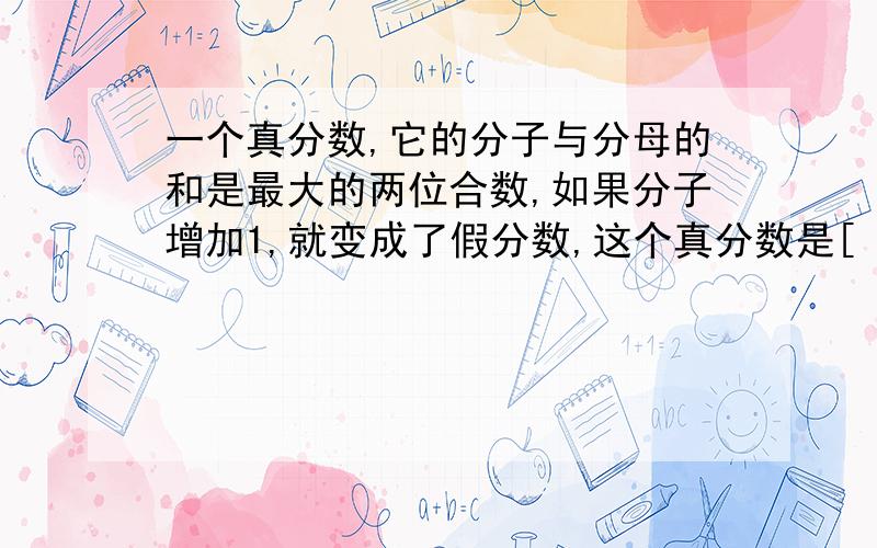 一个真分数,它的分子与分母的和是最大的两位合数,如果分子增加1,就变成了假分数,这个真分数是[ ]