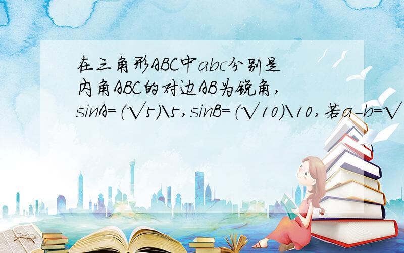 在三角形ABC中abc分别是内角ABC的对边AB为锐角,sinA=（√5）\5,sinB=（√10）\10,若a-b=√