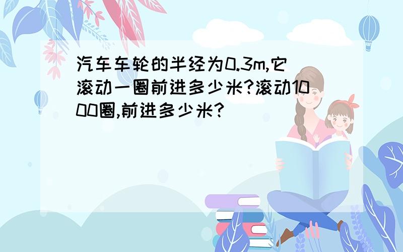 汽车车轮的半经为0.3m,它滚动一圈前进多少米?滚动1000圈,前进多少米?