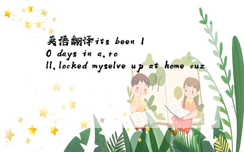 英语翻译its been 10 days in a,roll,locked myselve up at home cuz