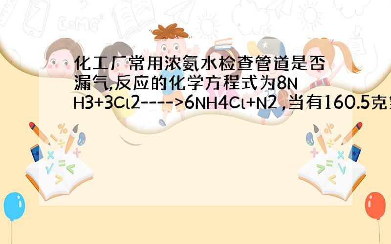 化工厂常用浓氨水检查管道是否漏气,反应的化学方程式为8NH3+3Cl2---->6NH4Cl+N2 ,当有160.5克氯