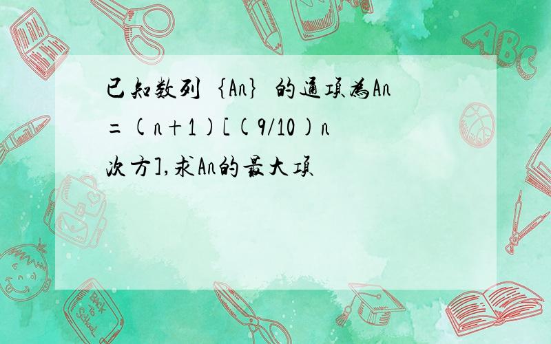 已知数列｛An｝的通项为An=(n+1)[(9/10)n次方],求An的最大项