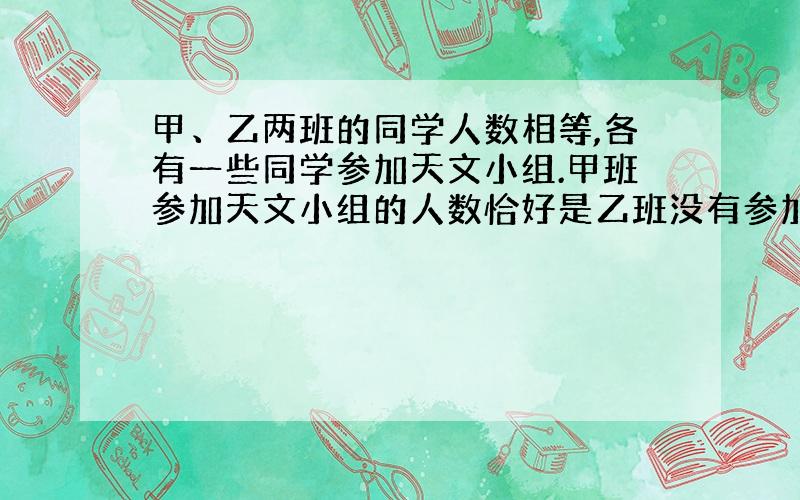 甲、乙两班的同学人数相等,各有一些同学参加天文小组.甲班参加天文小组的人数恰好是乙班没有参加的人数