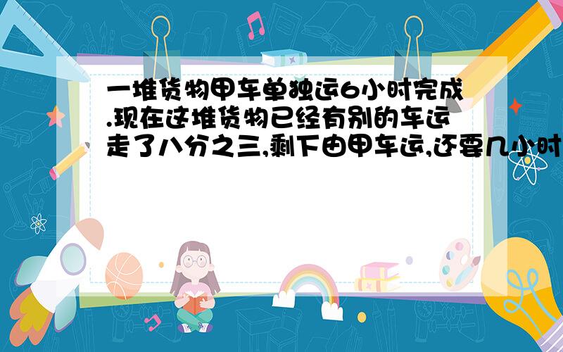 一堆货物甲车单独运6小时完成.现在这堆货物已经有别的车运走了八分之三,剩下由甲车运,还要几小时才能运