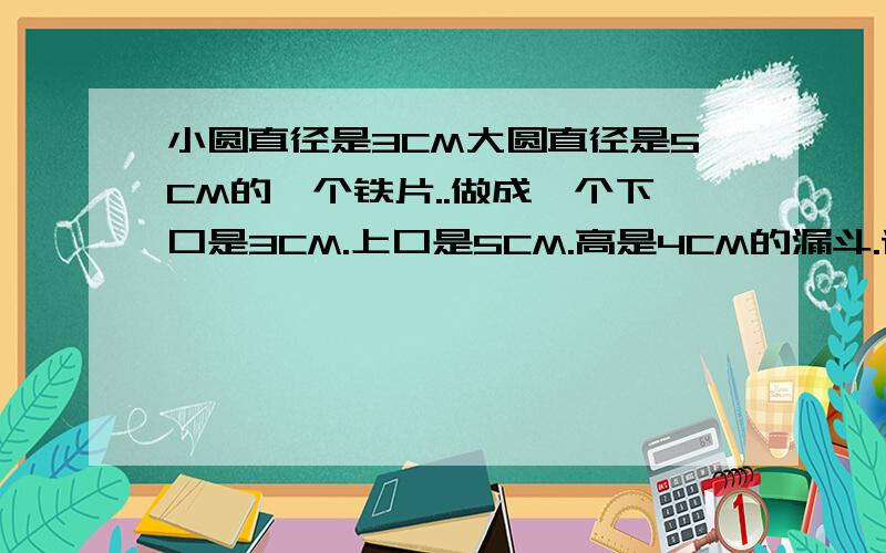 小圆直径是3CM大圆直径是5CM的一个铁片..做成一个下口是3CM.上口是5CM.高是4CM的漏斗.请问最简单的计算公式