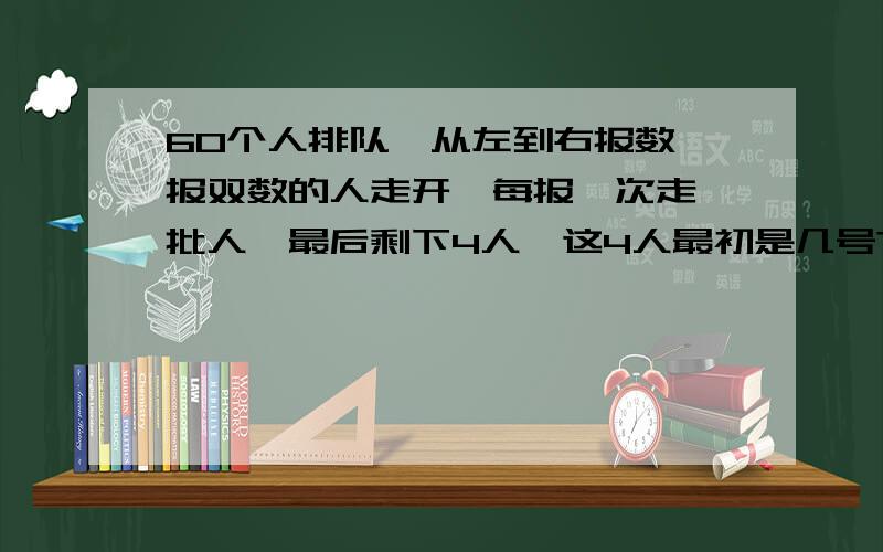 60个人排队,从左到右报数,报双数的人走开,每报一次走一批人,最后剩下4人,这4人最初是几号?