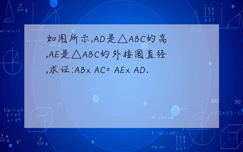 如图所示,AD是△ABC的高,AE是△ABC的外接圆直径,求证:AB×AC= AE×AD.