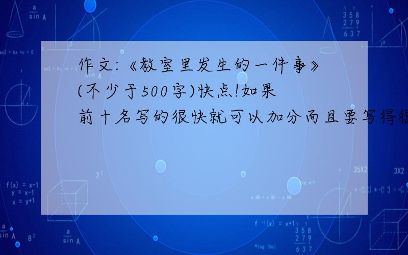 作文:《教室里发生的一件事》(不少于500字)快点!如果前十名写的很快就可以加分而且要写得很好要