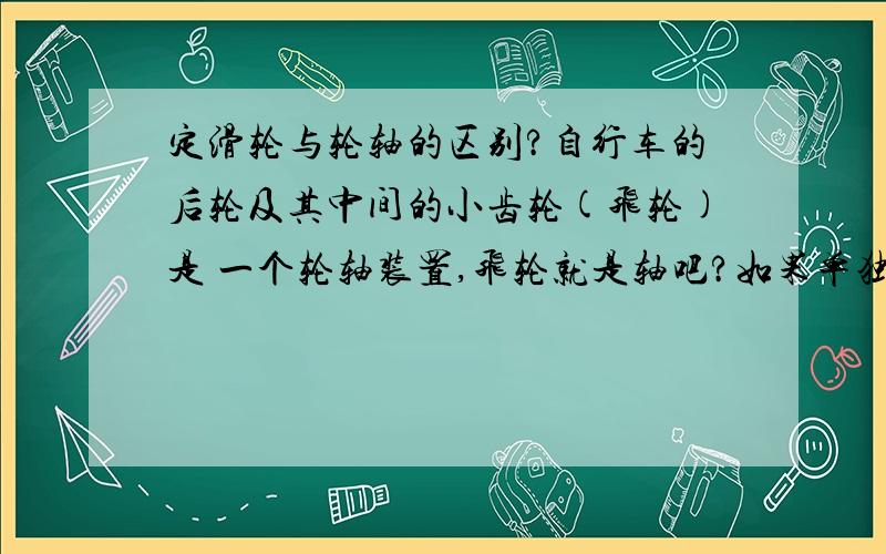 定滑轮与轮轴的区别?自行车的后轮及其中间的小齿轮(飞轮)是 一个轮轴装置,飞轮就是轴吧?如果单独来看这个轮轴的话,轴心是